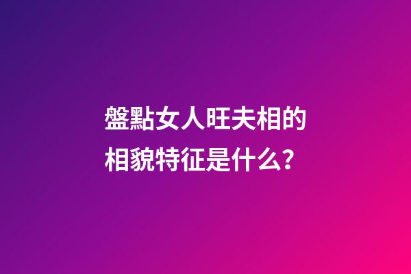 盤點女人旺夫相的相貌特征是什么？