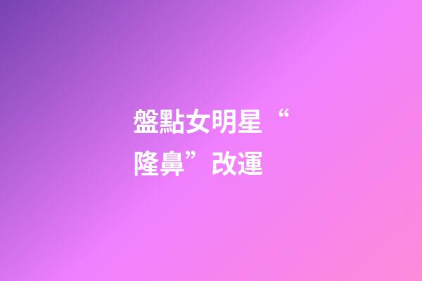 盤點女明星“隆鼻”改運