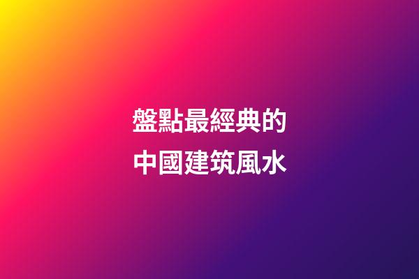 盤點最經典的中國建筑風水