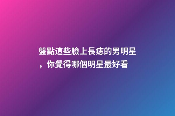 盤點這些臉上長痣的男明星，你覺得哪個明星最好看