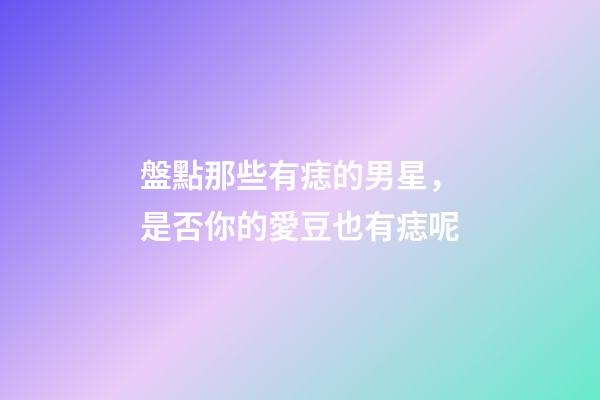 盤點那些有痣的男星，是否你的愛豆也有痣呢