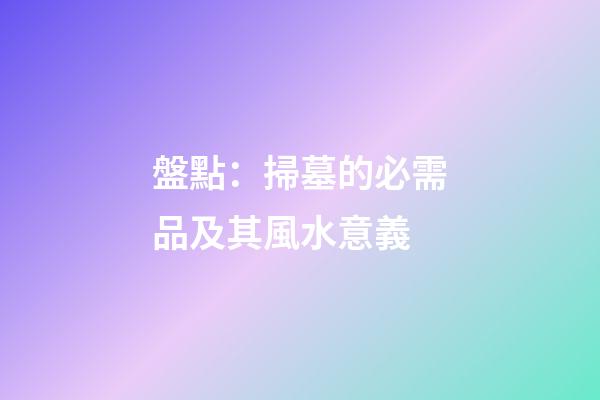 盤點：掃墓的必需品及其風水意義