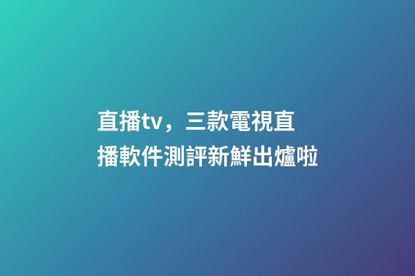 直播tv，三款電視直播軟件測評新鮮出爐啦-第1張-觀點-玄機派