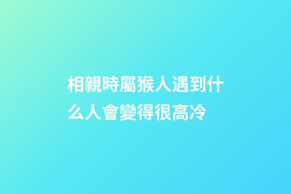 相親時屬猴人遇到什么人會變得很高冷