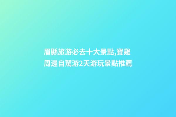 眉縣旅游必去十大景點,寶雞周邊自駕游2天游玩景點推薦-第1張-觀點-玄機派