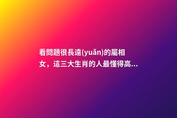 看問題很長遠(yuǎn)的屬相女，這三大生肖的人最懂得高瞻遠(yuǎn)矚-第1張-觀點(diǎn)-玄機(jī)派