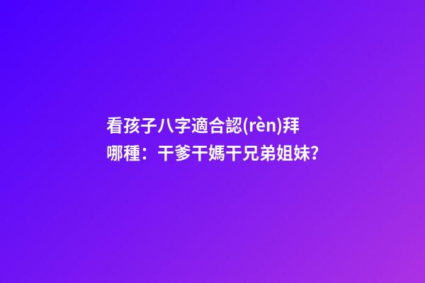 看孩子八字適合認(rèn)拜哪種：干爹干媽干兄弟姐妹？