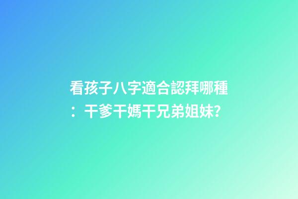 看孩子八字適合認拜哪種：干爹干媽干兄弟姐妹？