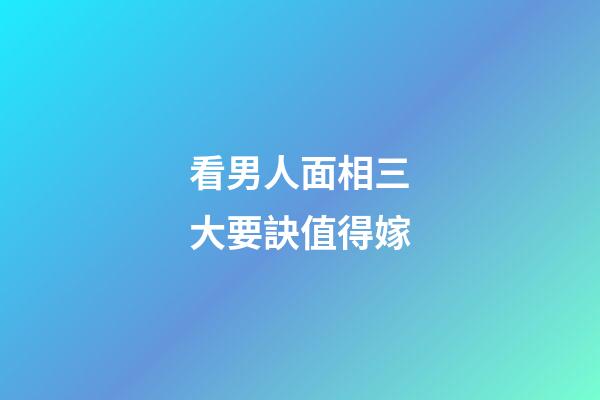看男人面相三大要訣值得嫁