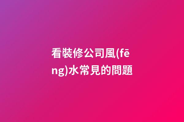 看裝修公司風(fēng)水常見的問題