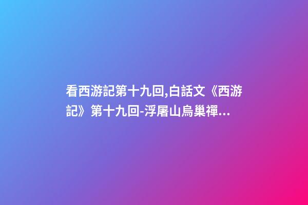 看西游記第十九回,白話文《西游記》第十九回-浮屠山烏巢禪師-第1張-觀點-玄機派