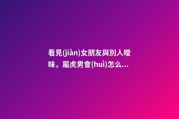 看見(jiàn)女朋友與別人曖昧，屬虎男會(huì)怎么做？