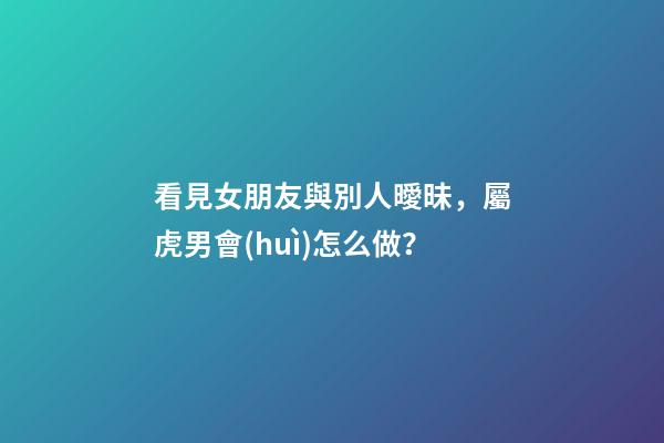 看見女朋友與別人曖昧，屬虎男會(huì)怎么做？