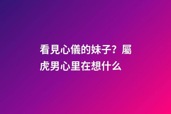 看見心儀的妹子？屬虎男心里在想什么