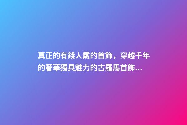真正的有錢人戴的首飾，穿越千年的奢華獨具魅力的古羅馬首飾到底有多美-第1張-觀點-玄機派