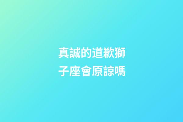 真誠的道歉獅子座會原諒嗎-第1張-星座運勢-玄機派