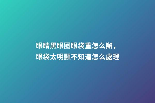 眼睛黑眼圈眼袋重怎么辦，眼袋太明顯不知道怎么處理-第1張-觀點-玄機派