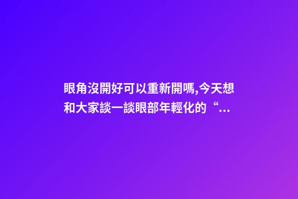 眼角沒開好可以重新開嗎,今天想和大家談一談眼部(周)年輕化的“最佳方案”-第1張-觀點-玄機派