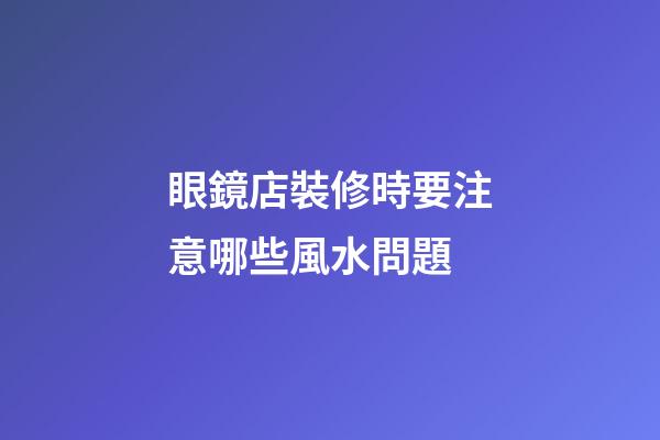 眼鏡店裝修時要注意哪些風水問題?