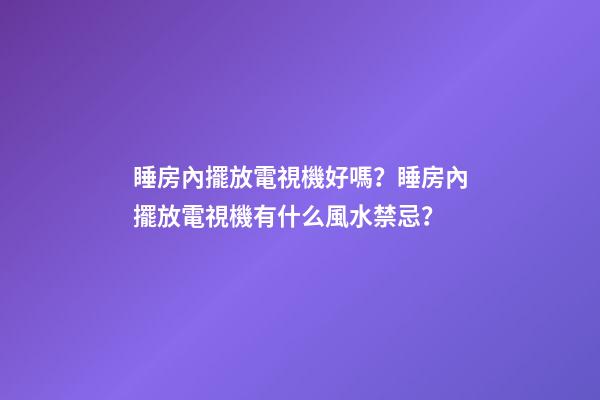 睡房內擺放電視機好嗎？睡房內擺放電視機有什么風水禁忌？