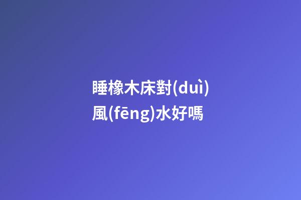 睡橡木床對(duì)風(fēng)水好嗎