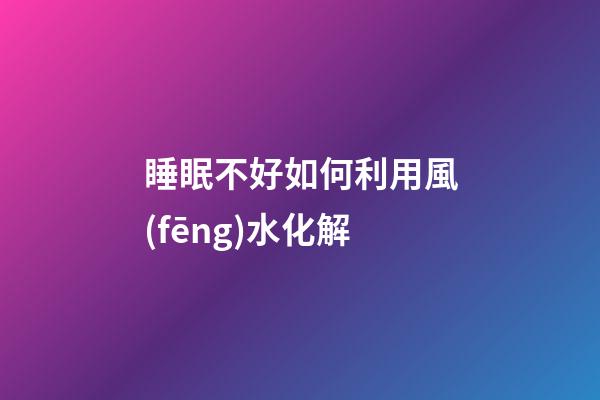 睡眠不好如何利用風(fēng)水化解