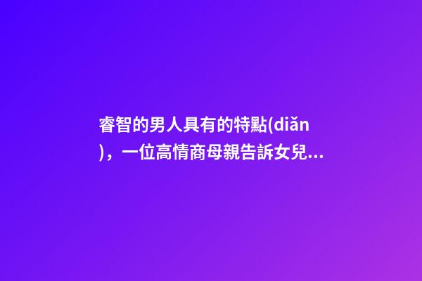 睿智的男人具有的特點(diǎn)，一位高情商母親告訴女兒身上有三個(gè)特征的男人-第1張-觀點(diǎn)-玄機(jī)派