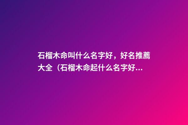 石榴木命叫什么名字好，好名推薦大全（石榴木命起什么名字好）