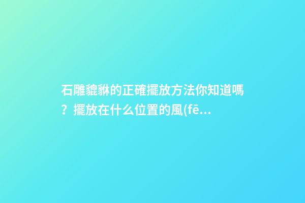 石雕貔貅的正確擺放方法你知道嗎？擺放在什么位置的風(fēng)水好？
