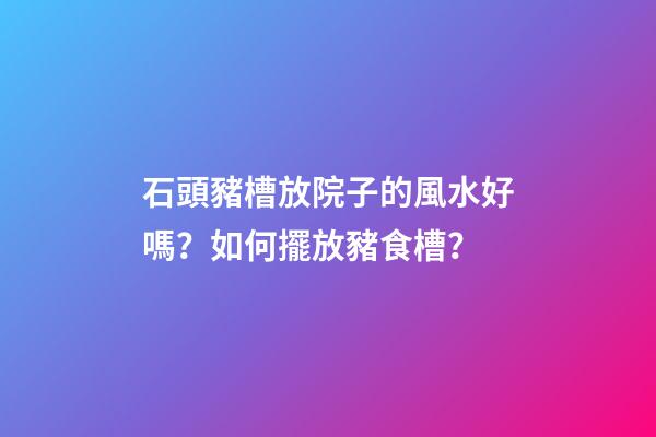 石頭豬槽放院子的風水好嗎？如何擺放豬食槽？
