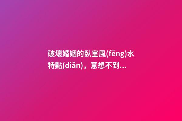 破壞婚姻的臥室風(fēng)水特點(diǎn)，意想不到！