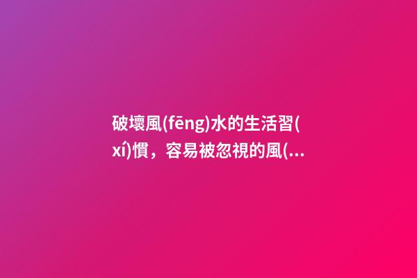 破壞風(fēng)水的生活習(xí)慣，容易被忽視的風(fēng)水陋習(xí)