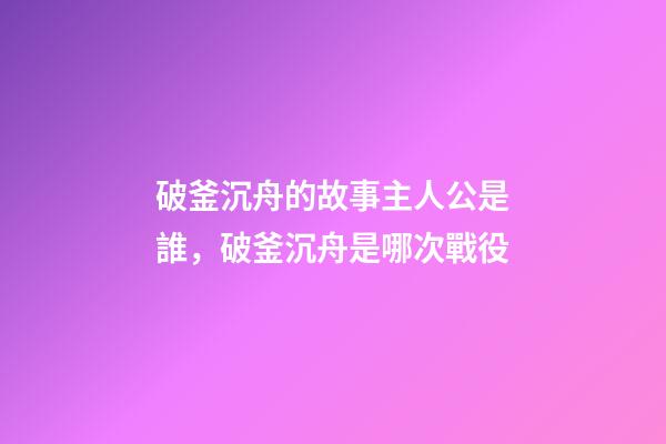 破釜沉舟的故事主人公是誰，破釜沉舟是哪次戰役-第1張-觀點-玄機派