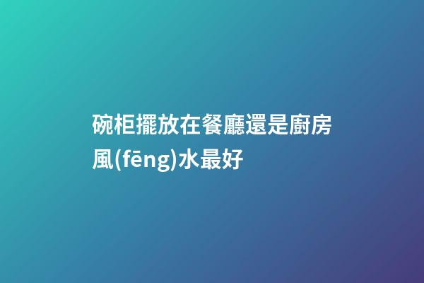 碗柜擺放在餐廳還是廚房風(fēng)水最好