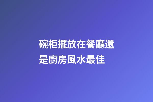 碗柜擺放在餐廳還是廚房風水最佳