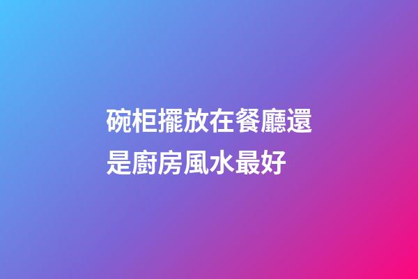 碗柜擺放在餐廳還是廚房風水最好