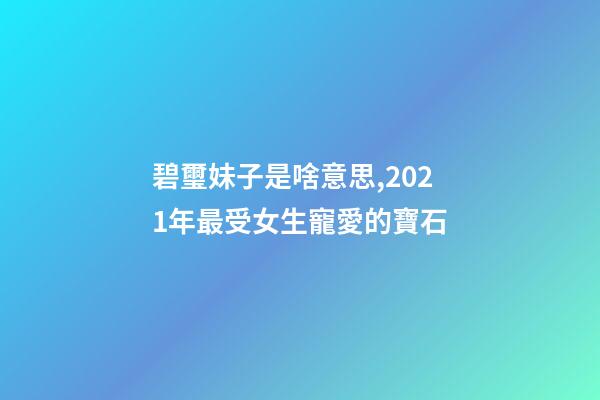 碧璽妹子是啥意思,2021年最受女生寵愛的寶石-第1張-觀點-玄機派