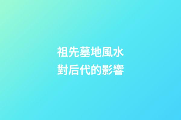 祖先墓地風水對后代的影響