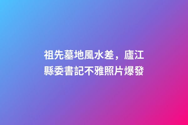 祖先墓地風水差，廬江縣委書記不雅照片爆發