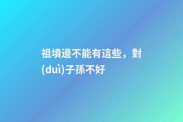 祖墳邊不能有這些，對(duì)子孫不好
