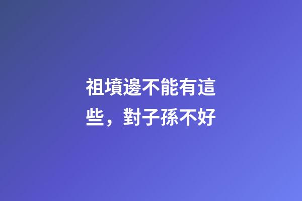 祖墳邊不能有這些，對子孫不好