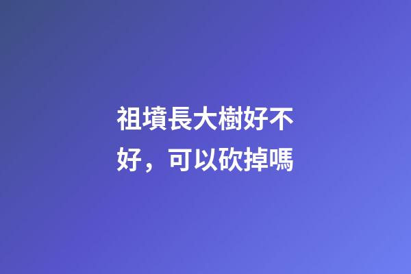 祖墳長大樹好不好，可以砍掉嗎