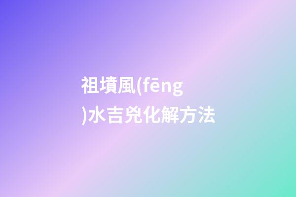 祖墳風(fēng)水吉兇化解方法