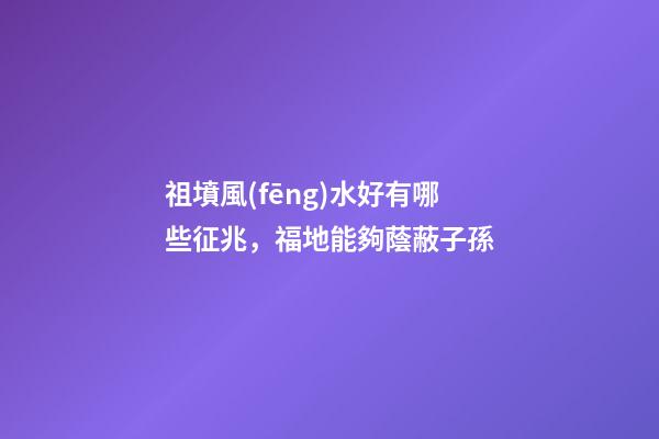 祖墳風(fēng)水好有哪些征兆，福地能夠蔭蔽子孫