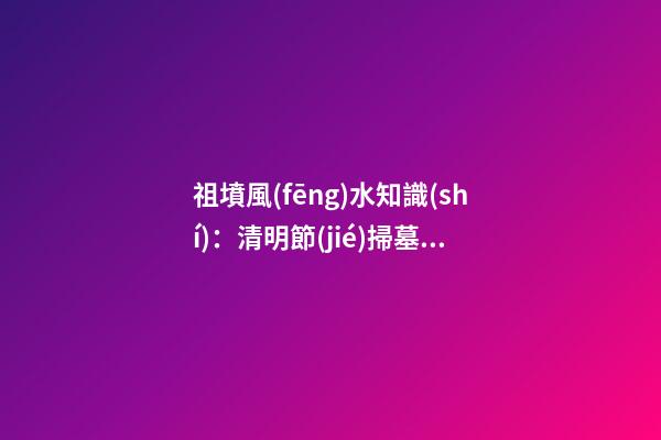 祖墳風(fēng)水知識(shí)：清明節(jié)掃墓要注意什么