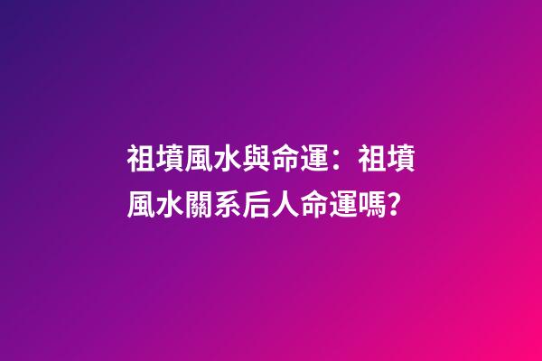 祖墳風水與命運：祖墳風水關系后人命運嗎？