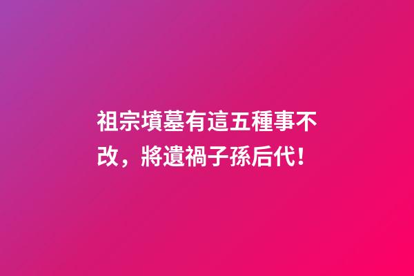 祖宗墳墓有這五種事不改，將遺禍子孫后代！