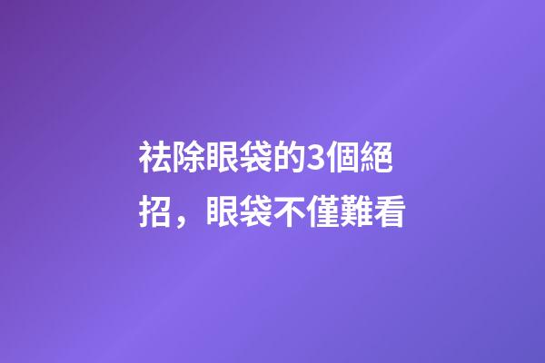 祛除眼袋的3個絕招，眼袋不僅難看-第1張-觀點-玄機派