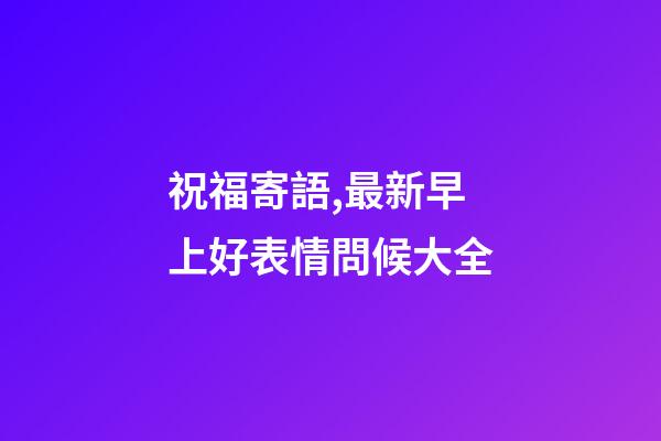 祝福寄語,最新早上好表情問候大全-第1張-觀點-玄機派