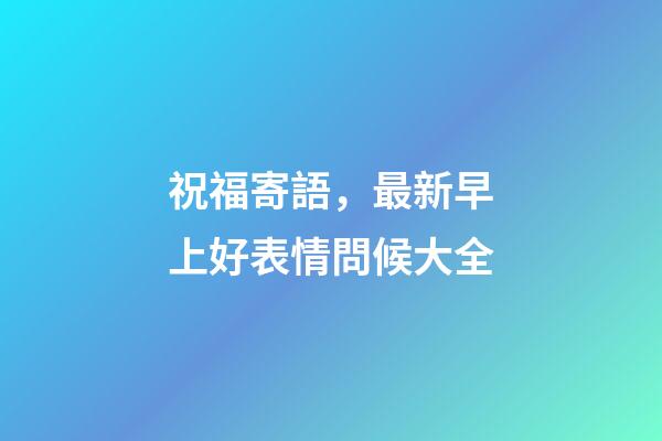 祝福寄語，最新早上好表情問候大全-第1張-觀點-玄機派